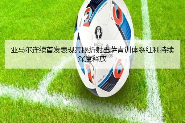 亚马尔连续首发表现亮眼折射巴萨青训体系红利持续深度释放