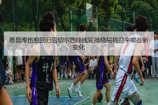 恩昆库伤愈回归后切尔西锋线轮换格局将迎来哪些新变化