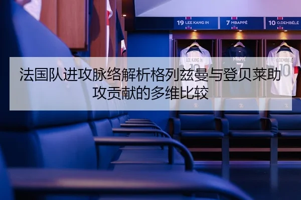 法国队进攻脉络解析格列兹曼与登贝莱助攻贡献的多维比较